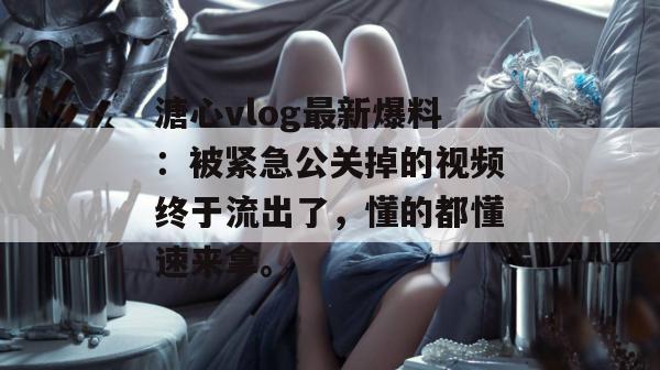 溏心vlog最新爆料:被紧急公关掉的视频终于流出了,懂的都懂速来拿。