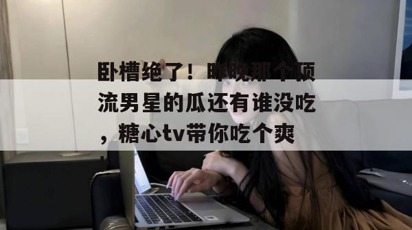 卧槽绝了!昨晚那个顶流男星的瓜还有谁没吃,糖心tv带你吃个爽!